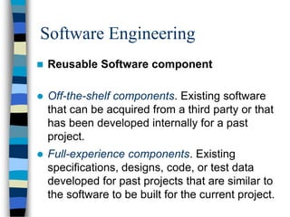Software Engineering
 Reusable Software component
 Off-the-shelf components. Existing software
that can be acquired from a third party or that
has been developed internally for a past
project.
 Full-experience components. Existing
specifications, designs, code, or test data
developed for past projects that are similar to
the software to be built for the current project.
 