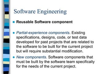 Software Engineering
 Reusable Software component
 Partial-experience components. Existing
specifications, designs, code, or test data
developed for past projects that are related to
the software to be built for the current project
but will require substantial modification.
 New components. Software components that
must be built by the software team specifically
for the needs of the current project.
 
