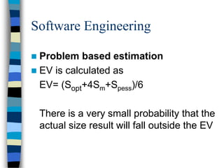 Software Engineering
 Problem based estimation
 EV is calculated as
EV= (Sopt+4Sm+Spess)/6
There is a very small probability that the
actual size result will fall outside the EV
 