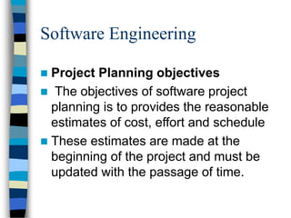 Software Engineering
 Project Planning objectives
 The objectives of software project
planning is to provides the reasonable
estimates of cost, effort and schedule
 These estimates are made at the
beginning of the project and must be
updated with the passage of time.
 