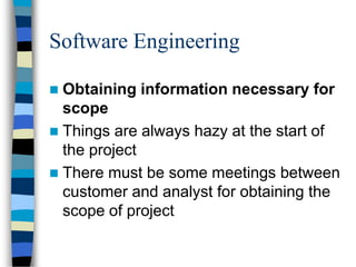 Software Engineering
 Obtaining information necessary for
scope
 Things are always hazy at the start of
the project
 There must be some meetings between
customer and analyst for obtaining the
scope of project
 