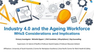 Industry 4.0 and the Ageing Workforce
WH&S Considerations and Implications
Primary Investigator: Michelle Oppert | PhD Candidate | BPsych(Hons) | Dip.Counselling
Affiliations: University of South Australia | Centre for Workplace Excellence | Asia Pacific Centre for Work Health & Safety
Supervisors: Dr Valerie O’Keeffe | Professor David Cropley | Professor Maureen Dollard
 
