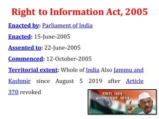 Right to Information Act, 2005
Enacted by: Parliament of India
Enacted: 15-June-2005
Assented to: 22-June-2005
Commenced: 12-October-2005
Territorial extent: Whole of India Also Jammu and
Kashmir since August 5 2019 after Article
370 revoked
 