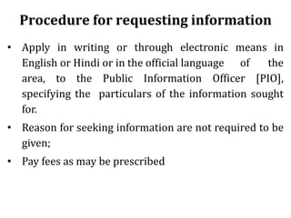 Procedure for requesting information
• Apply in writing or through electronic means in
English or Hindi or in the official language of the
area, to the Public Information Officer [PIO],
specifying the particulars of the information sought
for.
• Reason for seeking information are not required to be
given;
• Pay fees as may be prescribed
 