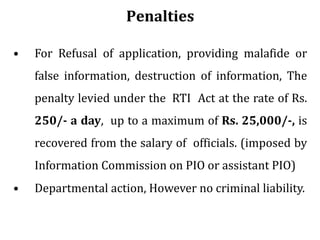 Penalties
• For Refusal of application, providing malafide or
false information, destruction of information, The
penalty levied under the RTI Act at the rate of Rs.
250/- a day, up to a maximum of Rs. 25,000/-, is
recovered from the salary of officials. (imposed by
Information Commission on PIO or assistant PIO)
• Departmental action, However no criminal liability.
 