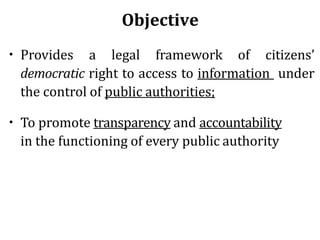 Objective
• Provides a legal framework of citizens’
democratic right to access to information under
the control of public authorities;
• To promote transparency and accountability
in the functioning of every public authority
 