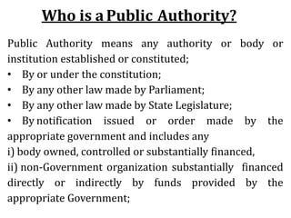 Who is aPublic Authority?
Public Authority means any authority or body or
institution established or constituted;
• By or under the constitution;
• By any other law made by Parliament;
• By any other law made by State Legislature;
• By notification issued or order made by the
appropriate government and includes any
i) body owned, controlled or substantially financed,
ii) non-Government organization substantially financed
directly or indirectly by funds provided by the
appropriate Government;
 