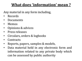 What does ‘information’ mean ?
Any material in any form including,
• Records
• Documents
• Memos
• Opinions & advices
• Press releases
• Circulars, orders & logbooks
• Contracts
• Reports, papers, samples & models,
• Data material held in any electronic form and
information related to any private body which
can be assessed by public authority
 