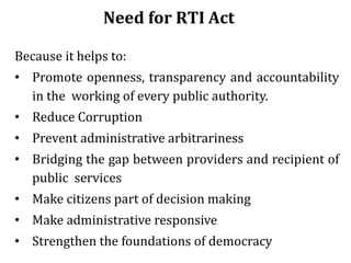 Need for RTI Act
Because it helps to:
• Promote openness, transparency and accountability
in the working of every public authority.
• Reduce Corruption
• Prevent administrative arbitrariness
• Bridging the gap between providers and recipient of
public services
• Make citizens part of decision making
• Make administrative responsive
• Strengthen the foundations of democracy
 