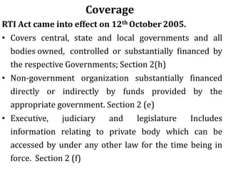 Coverage
RTI Act came into effect on 12th October 2005.
• Covers central, state and local governments and all
bodies owned, controlled or substantially financed by
the respective Governments; Section 2(h)
• Non-government organization substantially financed
directly or indirectly by funds provided by the
appropriate government. Section 2 (e)
• Executive, judiciary and legislature Includes
information relating to private body which can be
accessed by under any other law for the time being in
force. Section 2 (f)
 