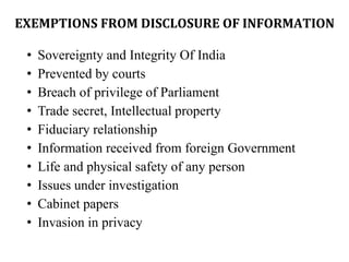 EXEMPTIONS FROM DISCLOSURE OF INFORMATION
• Sovereignty and Integrity Of India
• Prevented by courts
• Breach of privilege of Parliament
• Trade secret, Intellectual property
• Fiduciary relationship
• Information received from foreign Government
• Life and physical safety of any person
• Issues under investigation
• Cabinet papers
• Invasion in privacy
 