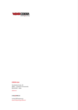 CEBORA SpA
Via Andrea Costa, 24
40057 - Cadriano di Granarolo
BOLOGNA - Italia
t. + 39-051-765000
f. + 39-051-765222
m. sales.dept@cebora.it
cebora.it 3
CEBORA SpA
Via Andrea Costa, 24
40057 - Cadriano di Granarolo
BOLOGNA - Italia
contact@finepiece.jp
www.finepiece.jp/cebora/
cebora.it
 