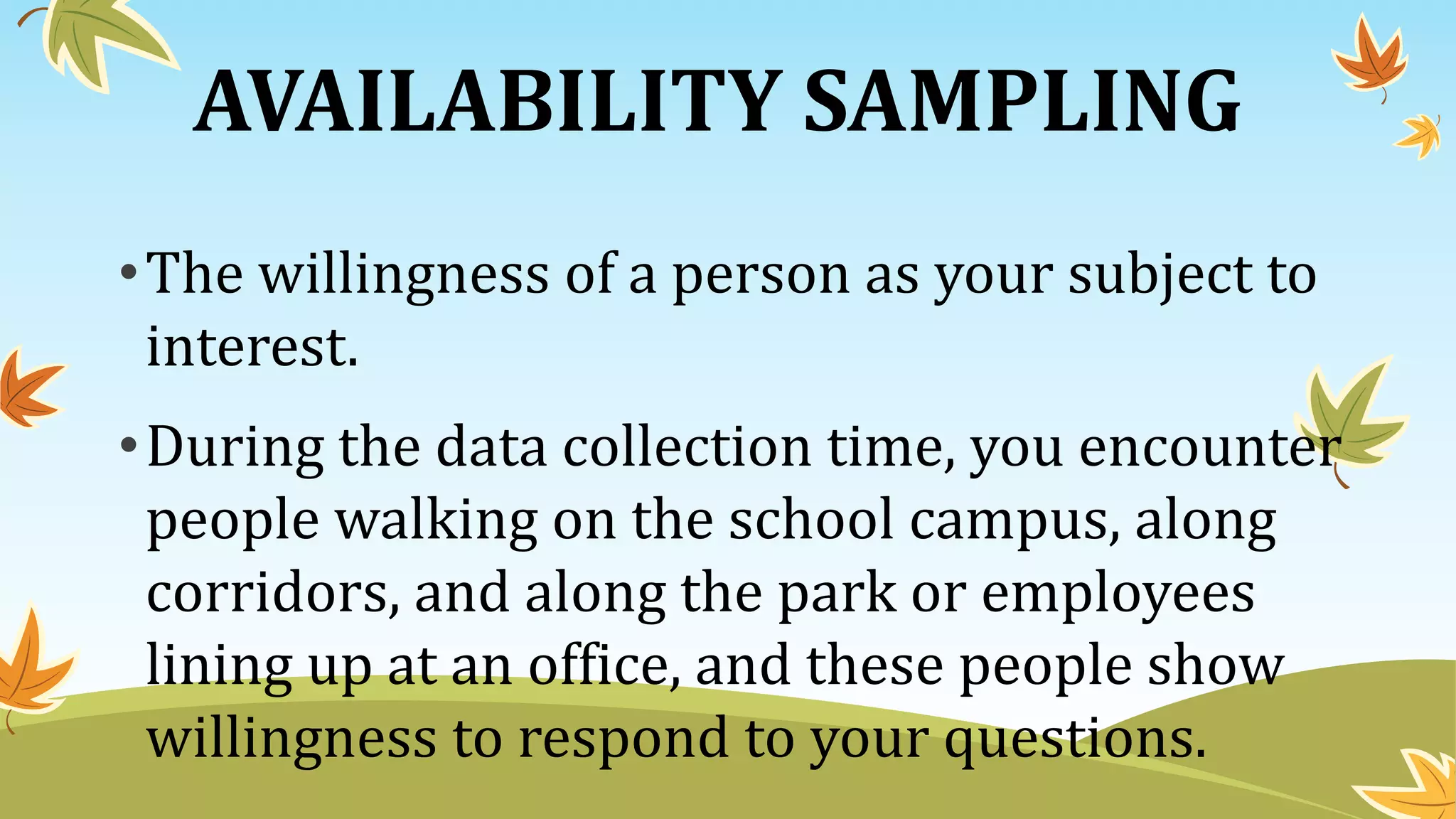 AVAILABILITY SAMPLING
•The willingness of a person as your subject to
interest.
•During the data collection time, you encounter
people walking on the school campus, along
corridors, and along the park or employees
lining up at an office, and these people show
willingness to respond to your questions.
 
