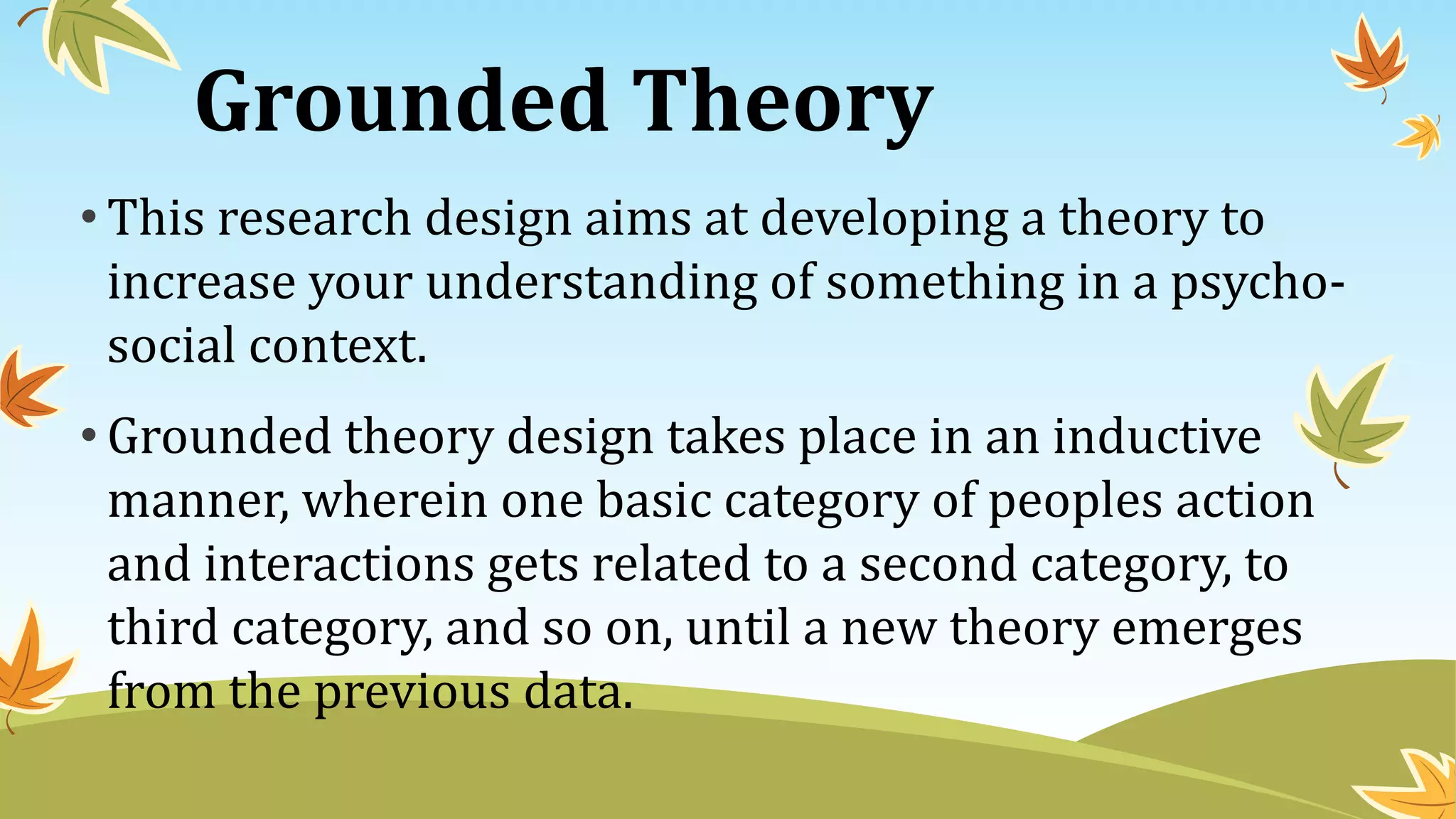 Grounded Theory
• This research design aims at developing a theory to
increase your understanding of something in a psycho-
social context.
• Grounded theory design takes place in an inductive
manner, wherein one basic category of peoples action
and interactions gets related to a second category, to
third category, and so on, until a new theory emerges
from the previous data.
 