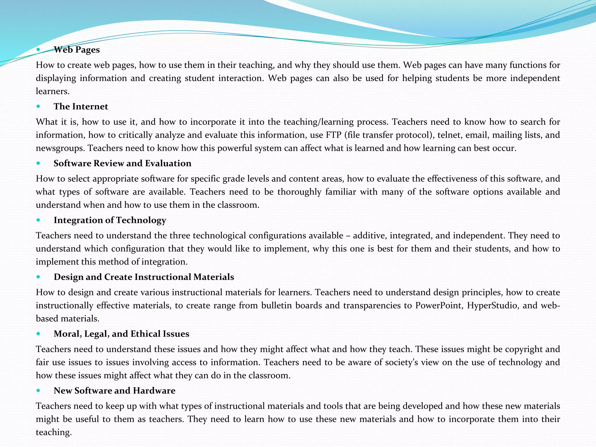 Web Pages
How to create web pages, how to use them in their teaching, and why they should use them. Web pages can have many functions for
displaying information and creating student interaction. Web pages can also be used for helping students be more independent
learners.
 The Internet
What it is, how to use it, and how to incorporate it into the teaching/learning process. Teachers need to know how to search for
information, how to critically analyze and evaluate this information, use FTP (file transfer protocol), telnet, email, mailing lists, and
newsgroups. Teachers need to know how this powerful system can affect what is learned and how learning can best occur.
 Software Review and Evaluation
How to select appropriate software for specific grade levels and content areas, how to evaluate the effectiveness of this software, and
what types of software are available. Teachers need to be thoroughly familiar with many of the software options available and
understand when and how to use them in the classroom.
 Integration of Technology
Teachers need to understand the three technological configurations available – additive, integrated, and independent. They need to
understand which configuration that they would like to implement, why this one is best for them and their students, and how to
implement this method of integration.
 Design and Create Instructional Materials
How to design and create various instructional materials for learners. Teachers need to understand design principles, how to create
instructionally effective materials, to create range from bulletin boards and transparencies to PowerPoint, HyperStudio, and web-
based materials.
 Moral, Legal, and Ethical Issues
Teachers need to understand these issues and how they might affect what and how they teach. These issues might be copyright and
fair use issues to issues involving access to information. Teachers need to be aware of society’s view on the use of technology and
how these issues might affect what they can do in the classroom.
 New Software and Hardware
Teachers need to keep up with what types of instructional materials and tools that are being developed and how these new materials
might be useful to them as teachers. They need to learn how to use these new materials and how to incorporate them into their
teaching.
 