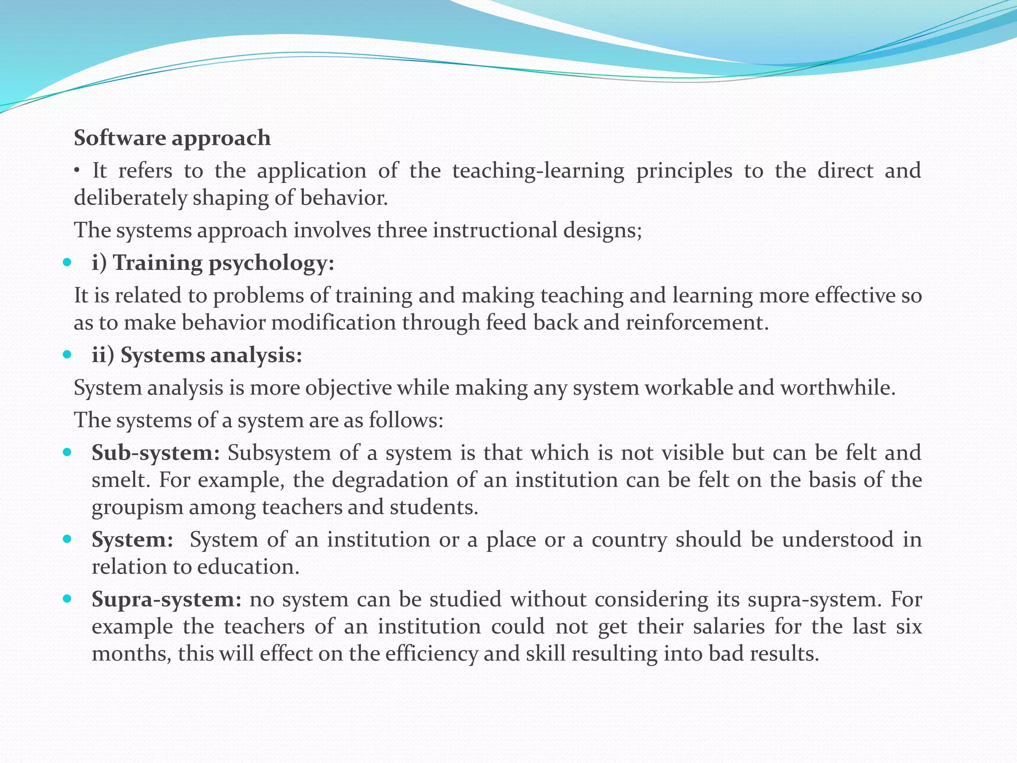 Software approach
• It refers to the application of the teaching-learning principles to the direct and
deliberately shaping of behavior.
The systems approach involves three instructional designs;
 i) Training psychology:
It is related to problems of training and making teaching and learning more effective so
as to make behavior modification through feed back and reinforcement.
 ii) Systems analysis:
System analysis is more objective while making any system workable and worthwhile.
The systems of a system are as follows:
 Sub-system: Subsystem of a system is that which is not visible but can be felt and
smelt. For example, the degradation of an institution can be felt on the basis of the
groupism among teachers and students.
 System: System of an institution or a place or a country should be understood in
relation to education.
 Supra-system: no system can be studied without considering its supra-system. For
example the teachers of an institution could not get their salaries for the last six
months, this will effect on the efficiency and skill resulting into bad results.
 
