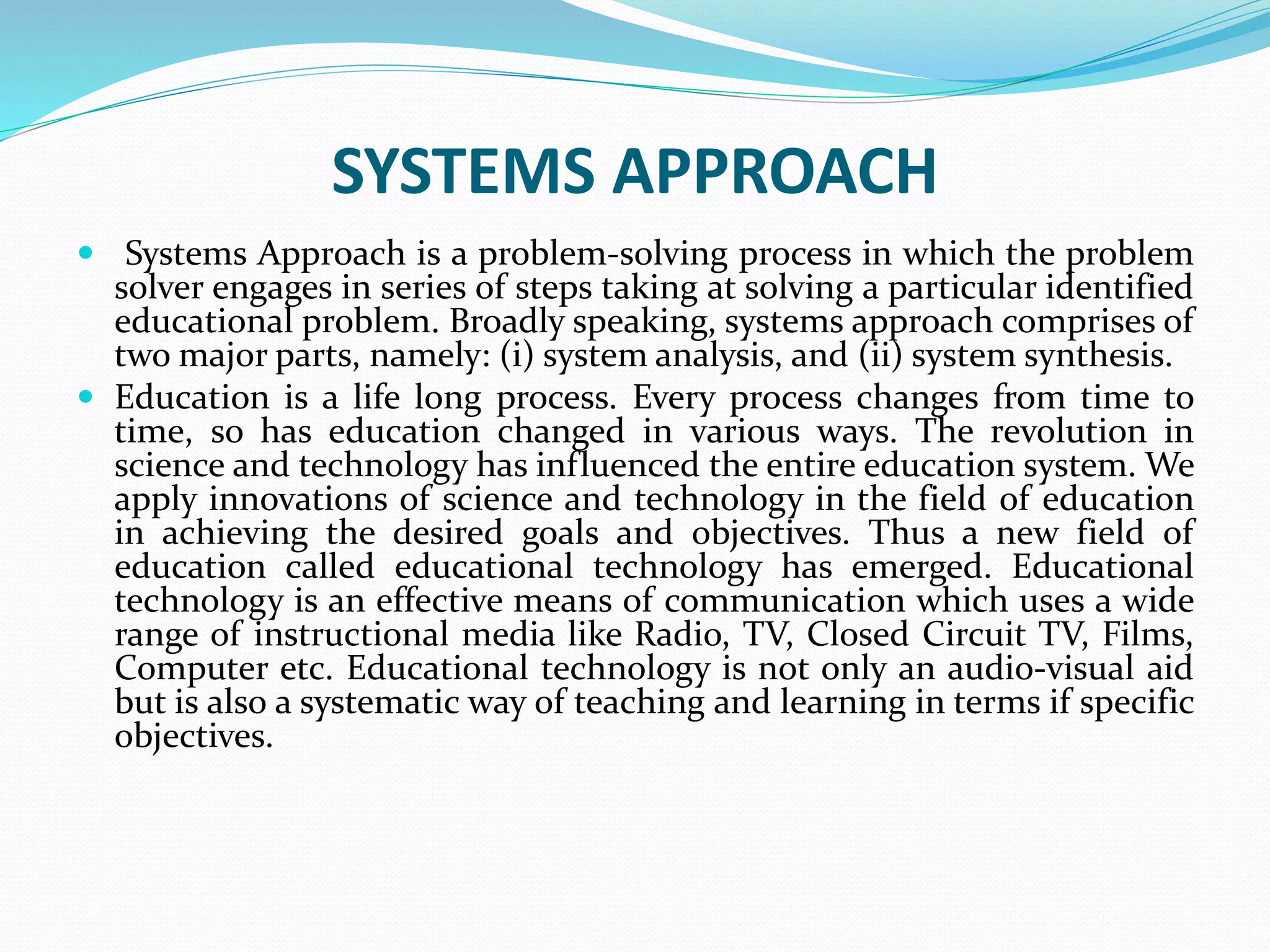SYSTEMS APPROACH
 Systems Approach is a problem-solving process in which the problem
solver engages in series of steps taking at solving a particular identified
educational problem. Broadly speaking, systems approach comprises of
two major parts, namely: (i) system analysis, and (ii) system synthesis.
 Education is a life long process. Every process changes from time to
time, so has education changed in various ways. The revolution in
science and technology has influenced the entire education system. We
apply innovations of science and technology in the field of education
in achieving the desired goals and objectives. Thus a new field of
education called educational technology has emerged. Educational
technology is an effective means of communication which uses a wide
range of instructional media like Radio, TV, Closed Circuit TV, Films,
Computer etc. Educational technology is not only an audio-visual aid
but is also a systematic way of teaching and learning in terms if specific
objectives.
 
