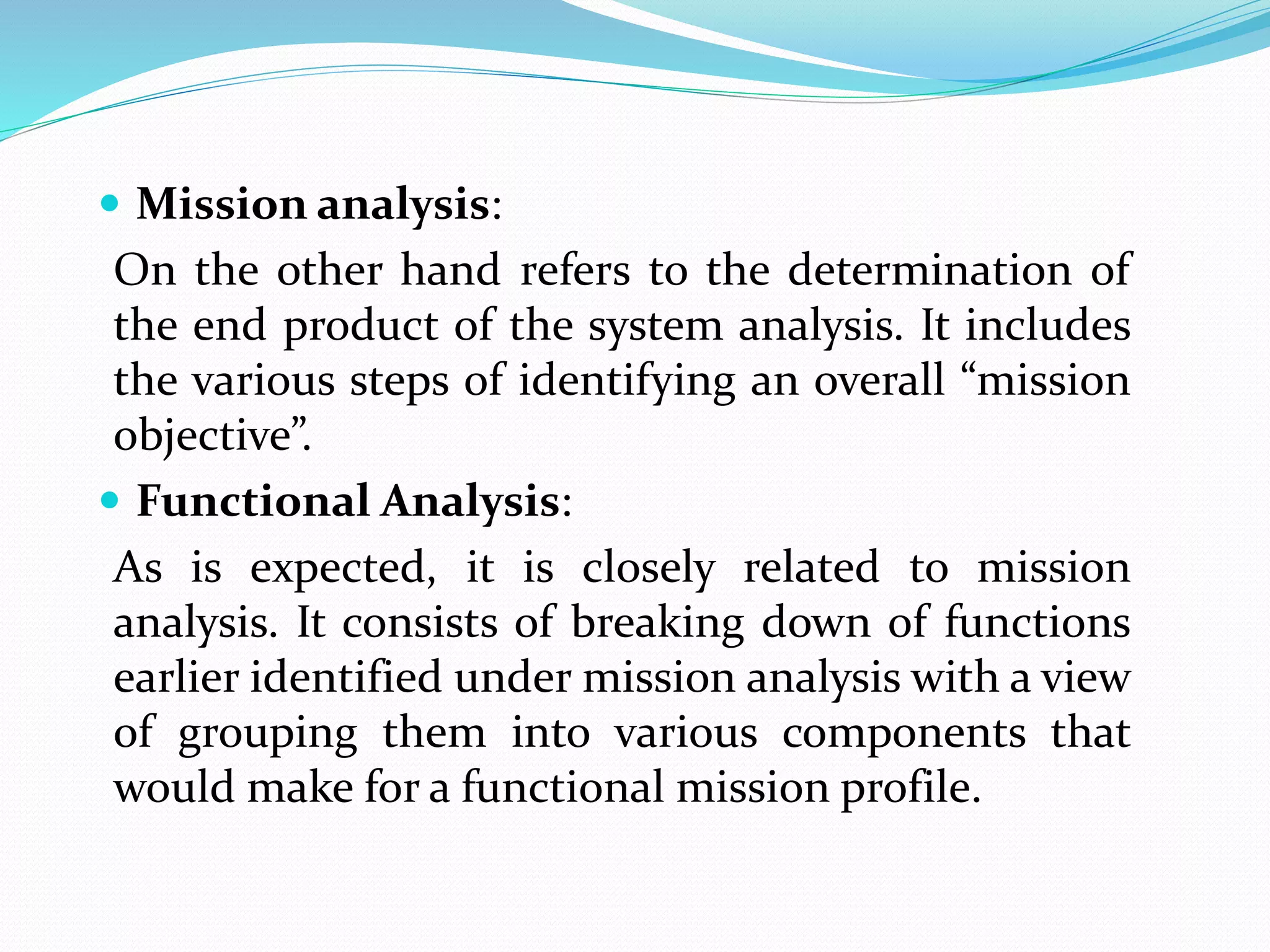  Mission analysis:
On the other hand refers to the determination of
the end product of the system analysis. It includes
the various steps of identifying an overall “mission
objective”.
 Functional Analysis:
As is expected, it is closely related to mission
analysis. It consists of breaking down of functions
earlier identified under mission analysis with a view
of grouping them into various components that
would make for a functional mission profile.
 