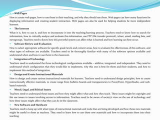  Web Pages
How to create web pages, how to use them in their teaching, and why they should use them. Web pages can have many functions for
displaying information and creating student interaction. Web pages can also be used for helping students be more independent
learners.
 The Internet
What it is, how to use it, and how to incorporate it into the teaching/learning process. Teachers need to know how to search for
information, how to critically analyze and evaluate this information, use FTP (file transfer protocol), telnet, email, mailing lists, and
newsgroups. Teachers need to know how this powerful system can affect what is learned and how learning can best occur.
 Software Review and Evaluation
How to select appropriate software for specific grade levels and content areas, how to evaluate the effectiveness of this software, and
what types of software are available. Teachers need to be thoroughly familiar with many of the software options available and
understand when and how to use them in the classroom.
 Integration of Technology
Teachers need to understand the three technological configurations available – additive, integrated, and independent. They need to
understand which configuration that they would like to implement, why this one is best for them and their students, and how to
implement this method of integration.
 Design and Create Instructional Materials
How to design and create various instructional materials for learners. Teachers need to understand design principles, how to create
instructionally effective materials, to create range from bulletin boards and transparencies to PowerPoint, HyperStudio, and web-
based materials.
 Moral, Legal, and Ethical Issues
Teachers need to understand these issues and how they might affect what and how they teach. These issues might be copyright and
fair use issues to issues involving access to information. Teachers need to be aware of society’s view on the use of technology and
how these issues might affect what they can do in the classroom.
 New Software and Hardware
Teachers need to keep up with what types of instructional materials and tools that are being developed and how these new materials
might be useful to them as teachers. They need to learn how to use these new materials and how to incorporate them into their
teaching.
 
