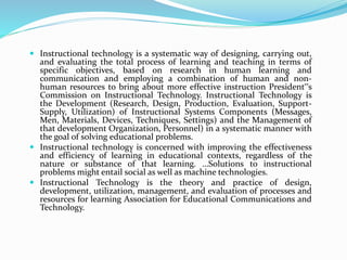  Instructional technology is a systematic way of designing, carrying out,
and evaluating the total process of learning and teaching in terms of
specific objectives, based on research in human learning and
communication and employing a combination of human and non-
human resources to bring about more effective instruction President‟s
Commission on Instructional Technology. Instructional Technology is
the Development (Research, Design, Production, Evaluation, Support-
Supply, Utilization) of Instructional Systems Components (Messages,
Men, Materials, Devices, Techniques, Settings) and the Management of
that development Organization, Personnel) in a systematic manner with
the goal of solving educational problems.
 Instructional technology is concerned with improving the effectiveness
and efficiency of learning in educational contexts, regardless of the
nature or substance of that learning. …Solutions to instructional
problems might entail social as well as machine technologies.
 Instructional Technology is the theory and practice of design,
development, utilization, management, and evaluation of processes and
resources for learning Association for Educational Communications and
Technology.
 