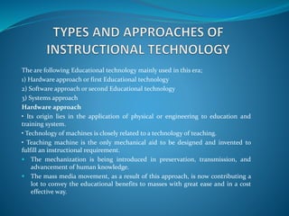 The are following Educational technology mainly used in this era;
1) Hardware approach or first Educational technology
2) Software approach or second Educational technology
3) Systems approach
Hardware approach
• Its origin lies in the application of physical or engineering to education and
training system.
• Technology of machines is closely related to a technology of teaching.
• Teaching machine is the only mechanical aid to be designed and invented to
fulfill an instructional requirement.
 The mechanization is being introduced in preservation, transmission, and
advancement of human knowledge.
 The mass media movement, as a result of this approach, is now contributing a
lot to convey the educational benefits to masses with great ease and in a cost
effective way.
 