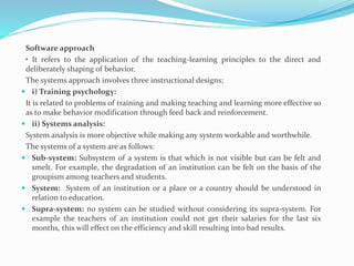 Software approach
• It refers to the application of the teaching-learning principles to the direct and
deliberately shaping of behavior.
The systems approach involves three instructional designs;
 i) Training psychology:
It is related to problems of training and making teaching and learning more effective so
as to make behavior modification through feed back and reinforcement.
 ii) Systems analysis:
System analysis is more objective while making any system workable and worthwhile.
The systems of a system are as follows:
 Sub-system: Subsystem of a system is that which is not visible but can be felt and
smelt. For example, the degradation of an institution can be felt on the basis of the
groupism among teachers and students.
 System: System of an institution or a place or a country should be understood in
relation to education.
 Supra-system: no system can be studied without considering its supra-system. For
example the teachers of an institution could not get their salaries for the last six
months, this will effect on the efficiency and skill resulting into bad results.
 