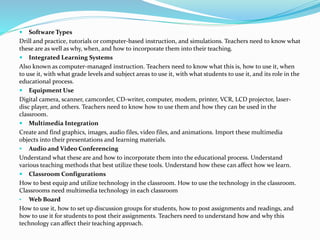  Software Types
Drill and practice, tutorials or computer-based instruction, and simulations. Teachers need to know what
these are as well as why, when, and how to incorporate them into their teaching.
 Integrated Learning Systems
Also known as computer-managed instruction. Teachers need to know what this is, how to use it, when
to use it, with what grade levels and subject areas to use it, with what students to use it, and its role in the
educational process.
 Equipment Use
Digital camera, scanner, camcorder, CD-writer, computer, modem, printer, VCR, LCD projector, laser-
disc player, and others. Teachers need to know how to use them and how they can be used in the
classroom.
 Multimedia Integration
Create and find graphics, images, audio files, video files, and animations. Import these multimedia
objects into their presentations and learning materials.
 Audio and Video Conferencing
Understand what these are and how to incorporate them into the educational process. Understand
various teaching methods that best utilize these tools. Understand how these can affect how we learn.
 Classroom Configurations
How to best equip and utilize technology in the classroom. How to use the technology in the classroom.
Classrooms need multimedia technology in each classroom
• Web Board
How to use it, how to set up discussion groups for students, how to post assignments and readings, and
how to use it for students to post their assignments. Teachers need to understand how and why this
technology can affect their teaching approach.
 