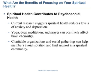 Copyright © 2011 Pearson Education, Inc.
What Are the Benefits of Focusing on Your Spiritual
Health?
 Spiritual Health Contributes to Psychosocial
Health
• Current research suggests spiritual health reduces levels
of anxiety and depression.
• Yoga, deep meditation, and prayer can positively affect
brain chemistry.
• Charitable organizations and social gatherings can help
members avoid isolation and find support in a spiritual
community.
 