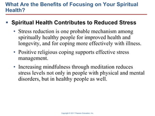 Copyright © 2011 Pearson Education, Inc.
What Are the Benefits of Focusing on Your Spiritual
Health?
 Spiritual Health Contributes to Reduced Stress
• Stress reduction is one probable mechanism among
spiritually healthy people for improved health and
longevity, and for coping more effectively with illness.
• Positive religious coping supports effective stress
management.
• Increasing mindfulness through meditation reduces
stress levels not only in people with physical and mental
disorders, but in healthy people as well.
 