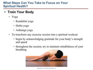 Copyright © 2011 Pearson Education, Inc.
What Steps Can You Take to Focus on Your
Spiritual Health?
 Train Your Body
• Yoga
• Kundalini yoga
• Hatha yoga
• Ashtanga yoga
• To transform any exercise session into a spiritual workout
• begin by acknowledging gratitude for your body’s strength
and speed
• throughout the session, try to maintain mindfulness of your
breathing
 