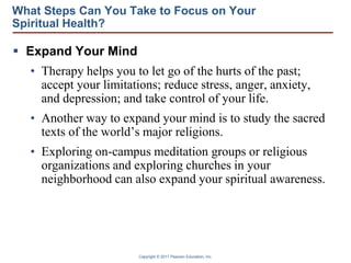 Copyright © 2011 Pearson Education, Inc.
What Steps Can You Take to Focus on Your
Spiritual Health?
 Expand Your Mind
• Therapy helps you to let go of the hurts of the past;
accept your limitations; reduce stress, anger, anxiety,
and depression; and take control of your life.
• Another way to expand your mind is to study the sacred
texts of the world’s major religions.
• Exploring on-campus meditation groups or religious
organizations and exploring churches in your
neighborhood can also expand your spiritual awareness.
 