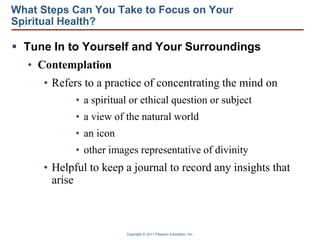 Copyright © 2011 Pearson Education, Inc.
What Steps Can You Take to Focus on Your
Spiritual Health?
 Tune In to Yourself and Your Surroundings
• Contemplation
• Refers to a practice of concentrating the mind on
• a spiritual or ethical question or subject
• a view of the natural world
• an icon
• other images representative of divinity
• Helpful to keep a journal to record any insights that
arise
 