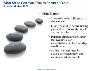 Copyright © 2011 Pearson Education, Inc.
What Steps Can You Take to Focus on Your
Spiritual Health?
• Mindfulness
• The ability to be fully present in
the moment
• Living mindfully means making
your ordinary moments notable
and noteworthy.
• Pursuing almost any endeavor
that requires close
concentration can help develop
mindfulness.
• Cultivate mindfulness by
paying attention to how our
choices affect our world.
 