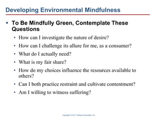 Copyright © 2011 Pearson Education, Inc.
Developing Environmental Mindfulness
 To Be Mindfully Green, Contemplate These
Questions
• How can I investigate the nature of desire?
• How can I challenge its allure for me, as a consumer?
• What do I actually need?
• What is my fair share?
• How do my choices influence the resources available to
others?
• Can I both practice restraint and cultivate contentment?
• Am I willing to witness suffering?
 
