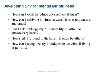 Copyright © 2011 Pearson Education, Inc.
Developing Environmental Mindfulness
• How can I work to reduce environmental harm?
• How can I cultivate kindness toward birds, trees, waters,
and lands?
• Can I acknowledge my responsibility to inflict no
unnecessary harm?
• How shall I respond to the harm inflicted by others?
• How can I recognize my interdependence with all living
organisms?
 