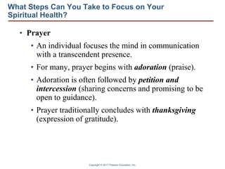 Copyright © 2011 Pearson Education, Inc.
What Steps Can You Take to Focus on Your
Spiritual Health?
• Prayer
• An individual focuses the mind in communication
with a transcendent presence.
• For many, prayer begins with adoration (praise).
• Adoration is often followed by petition and
intercession (sharing concerns and promising to be
open to guidance).
• Prayer traditionally concludes with thanksgiving
(expression of gratitude).
 