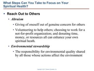 Copyright © 2011 Pearson Education, Inc.
What Steps Can You Take to Focus on Your
Spiritual Health?
 Reach Out to Others
• Altruism
• Giving of oneself out of genuine concern for others
• Volunteering to help others; choosing to work for a
not-for-profit organization; and donating time,
money, or resources all can enhance your own
spiritual heath.
• Environmental stewardship
• The responsibility for environmental quality shared
by all those whose actions affect the environment
 