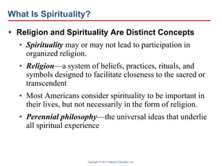 Copyright © 2011 Pearson Education, Inc.
What Is Spirituality?
 Religion and Spirituality Are Distinct Concepts
• Spirituality may or may not lead to participation in
organized religion.
• Religion—a system of beliefs, practices, rituals, and
symbols designed to facilitate closeness to the sacred or
transcendent
• Most Americans consider spirituality to be important in
their lives, but not necessarily in the form of religion.
• Perennial philosophy—the universal ideas that underlie
all spiritual experience
 