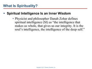 Copyright © 2011 Pearson Education, Inc.
What Is Spirituality?
 Spiritual Intelligence Is an Inner Wisdom
• Physicist and philosopher Danah Zohar defines
spiritual intelligence (SI) as “the intelligence that
makes us whole, that gives us our integrity. It is the
soul’s intelligence, the intelligence of the deep self.”
 