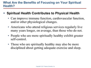 Copyright © 2011 Pearson Education, Inc.
What Are the Benefits of Focusing on Your Spiritual
Health?
 Spiritual Health Contributes to Physical Health
• Can improve immune function, cardiovascular function,
and/or other physiological changes.
• Americans who attend religious services regularly live
many years longer, on average, than those who do not.
• People who are more spiritually healthy exhibit greater
self-control.
• Those who are spiritually healthy may also be more
disciplined about getting adequate exercise and sleep.
 