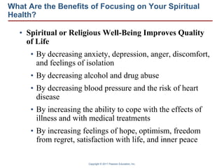 Copyright © 2011 Pearson Education, Inc.
What Are the Benefits of Focusing on Your Spiritual
Health?
• Spiritual or Religious Well-Being Improves Quality
of Life
• By decreasing anxiety, depression, anger, discomfort,
and feelings of isolation
• By decreasing alcohol and drug abuse
• By decreasing blood pressure and the risk of heart
disease
• By increasing the ability to cope with the effects of
illness and with medical treatments
• By increasing feelings of hope, optimism, freedom
from regret, satisfaction with life, and inner peace
 