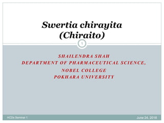 SHAILENDRA SHAH
DEPARTMENT OF PHARMACEUTICAL SCIENCE,
NOBEL COLLEGE
POKHARA UNIVERSITY
June 24, 2018HCDs Seminar 1
1
Swertia chirayita
(Chiraito)
 