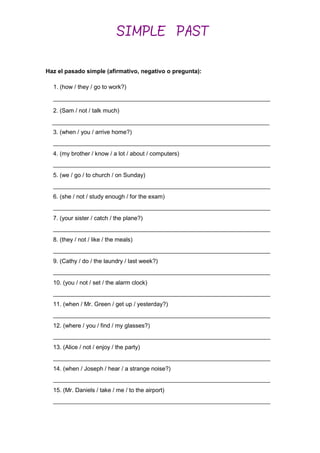 Haz el pasado simple (afirmativo, negativo o pregunta):
1. (how / they / go to work?)
2. (Sam / not / talk much)
__________________________________________________________________
3. (when / you / arrive home?)
__________________________________________________________________
4. (my brother / know / a lot / about / computers)
__________________________________________________________________
5. (we / go / to church / on Sunday)
__________________________________________________________________
6. (she / not / study enough / for the exam)
__________________________________________________________________
7. (your sister / catch / the plane?)
__________________________________________________________________
8. (they / not / like / the meals)
__________________________________________________________________
9. (Cathy / do / the laundry / last week?)
__________________________________________________________________
10. (you / not / set / the alarm clock)
__________________________________________________________________
11. (when / Mr. Green / get up / yesterday?)
__________________________________________________________________
12. (where / you / find / my glasses?)
__________________________________________________________________
13. (Alice / not / enjoy / the party)
__________________________________________________________________
14. (when / Joseph / hear / a strange noise?)
__________________________________________________________________
15. (Mr. Daniels / take / me / to the airport)
__________________________________________________________________
SIMPLE PAST
__________________________________________________________________
 