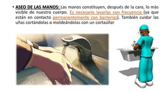 • ASEO DE LAS MANOS: Las manos constituyen, después de la cara, lo más
visible de nuestro cuerpo. Es necesario lavarlas con frecuencia (ya que
están en contacto permanentemente con bacterias). También cuidar las
uñas cortándolas o moldeándolas con un cortaúñas.
 