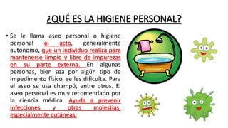 ¿QUÉ ES LA HIGIENE PERSONAL?
• Se le llama aseo personal o higiene
personal al acto, generalmente
autónomo, que un individuo realiza para
mantenerse limpio y libre de impurezas
en su parte externa. En algunas
personas, bien sea por algún tipo de
impedimento físico, se les dificulta. Para
el aseo se usa champú, entre otros. El
aseo personal es muy recomendado por
la ciencia médica. Ayuda a prevenir
infecciones y otras molestias,
especialmente cutáneas.
 