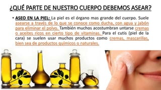 ¿QUÉ PARTE DE NUESTRO CUERPO DEBEMOS ASEAR?
• ASEO EN LA PIEL: La piel es el órgano mas grande del cuerpo. Suele
asearse a través de lo que se conoce como ducha, con agua y jabón
para eliminar el polvo. También muchos acostumbran untarse cremas
o aceites ricos en cierto tipo de vitaminas. Para el cutis (piel de la
cara) se suelen usar muchos productos como cremas, mascarillas,
bien sea de productos químicos o naturales.
 