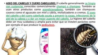 • ASEO DEL CABELLO Y CUERO CABELLUDO: El cabello generalmente se limpia
con sustancias conocidas comercialmente champú o shampoo. También se
usan otros productos como acondicionadores, también con shampuses
caseros como el aguacate con miel y sábila, revitalizadores o cremas. El aseo
del cabello y del cuero cabelludo ayuda a prevenir la caspa, infecciones de la
piel de la cabeza y a dar un mejor aspecto del cabello. La higiene del cabello
debe ser muy cuidadosa y amplia para evitar que se instalen parásitos como
por ejemplo el que produce la pediculosis.
 