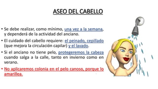 ASEO DEL CABELLO
• Se debe realizar, como mínimo, una vez a la semana,
y dependerá de la actividad del anciano.
• El cuidado del cabello requiere: el peinado, cepillado
(que mejora la circulación capilar) y el lavado.
• Si el anciano no tiene pelo, protegeremos la cabeza
cuando salga a la calle, tanto en invierno como en
verano.
• No aplicaremos colonia en el pelo canoso, porque lo
amarillea.
 