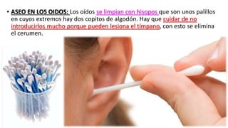 • ASEO EN LOS OIDOS: Los oídos se limpian con hisopos que son unos palillos
en cuyos extremos hay dos copitos de algodón. Hay que cuidar de no
introducirlos mucho porque pueden lesiona el tímpano, con esto se elimina
el cerumen.
 