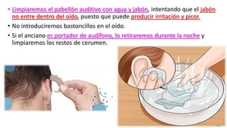 • Limpiaremos el pabellón auditivo con agua y jabón, intentando que el jabón
no entre dentro del oído, puesto que puede producir irritación y picor.
• No introduciremos bastoncillos en el oído.
• Si el anciano es portador de audífono, lo retiraremos durante la noche y
limpiaremos los restos de cerumen.
 